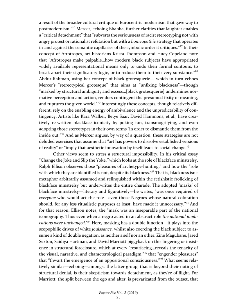 a result of the broader cultural critique of Eurocentric modernism that gave way to
postmodernism.”” Mercer, echoing Bhabha, further clarifies that laughter enables
a “critical detachment” that “subverts the seriousness of racist stereotyping not with
angry protest or ra 1n but with a homeopathic strategy that operates
in-and-against the semantic capillaries of the symbolic order it critiques.” In their
concept of Afrotropes, art historians Krista Thompson and Huey Copeland note
that “Afrotropes make palpable..how modern black subjects have appropriated
widely available representational means only to undo their formal contours, to
break apart their significatory logic, or to reduce them to their very substance.”
Abdur-Rahman, using her concept of black grotesquerie— which in turn echoes
Mercer's “stereotypical grotesque” that aims at “unfixing blackness’—though
“marked by structural ambiguity and excess...[black grotesquerie] undermines nor-
mative perception and action, renders contingent the presumed fixity of meaning,
and ruptures the given world.” Interestingly these concepts, though relatively dif-
ferent, rely on the enabling energy of ambivalence and the unpredictability of con-
tingency. Artists like Kara Walker, Betye Saar, David Hammons, et al., have crea-
tively re-written blackface iconicity by poking fun, transmogrifying, and even
adopting those stereotypes in their own terms “in order to dismantle them from the
in ”° And as Mercer argues, by way of a question, these strategies are not
deluded exercises that assume that “art has powers to dissolve established versions
of reality” or “imply that aesthetic innovation by itself leads to social change.”
Other views seem to stress a structural impossibility. In his critical essay
“Change the Joke and Slip the Yoke, "which looks at the role of blackface minstrelsy,
Ralph Ellison observes those “pleasures of archetype-hunting,” and how the “role
with which they are identified is not, despite its blackness.”* That is, blackness isn’t
metaphor arbitrarily assumed and relinquished within the fetishistic frolicking of
blackface minstrelsy but underwrites the entire charade. The adopted ‘masks’ of
blackface minstrelsy—literary and figuratively—he writes, “was once required of
everyone who would act the role—even those Negroes whose natural coloration
should, for any less ritualistic purposes at least, have made it unnecessary.” And
for that reason, Ellison notes, the “mask was an inseparable part of the national
iconography. Thus even when a negro acted in an abstract role the national impli-
cations were unchanged.” Here, masking has a double function—it plays into the
scopophilic drives of white jouissance, whilst also coercing the black subject to as-
sume a kind of double negation, as neither a self nor an other. Zine Magubane, Jared
Sexton, Saidiya Hartman, and David Marriott piggyback on this lingering or insist-
ence in structural foreclosure, which at every “resurfacing...reveals the tenacity of
the visual, narrative, and characterological paradigm,”* that “engender pleasures”
that “thwart the emergence of an oppositional consciousness.”** What seems rela-
tively similar—echoing—amongst the latter group, that is beyond their noting of
structural denial, is their skepticism towards detachment, as they're of flight. For
Marriott, the split between the ego and alter, is prevaricated from the outset, that

nalist refutat

   

  

 

 

le out.

Propter Nas Vol. 3 (2019)
25
